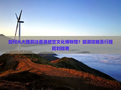 如何从大理前往香港故宫文化博物馆？旅游攻略及行程规划指南
