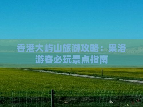 香港大屿山旅游攻略：果洛游客必玩景点指南