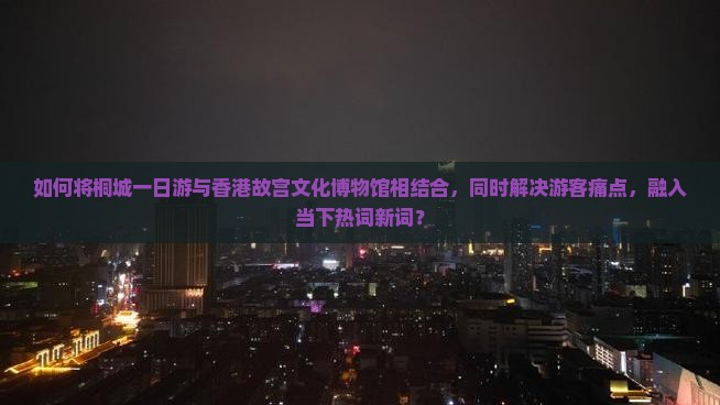 如何将桐城一日游与香港故宫文化博物馆相结合，同时解决游客痛点，融入当下热词新词？