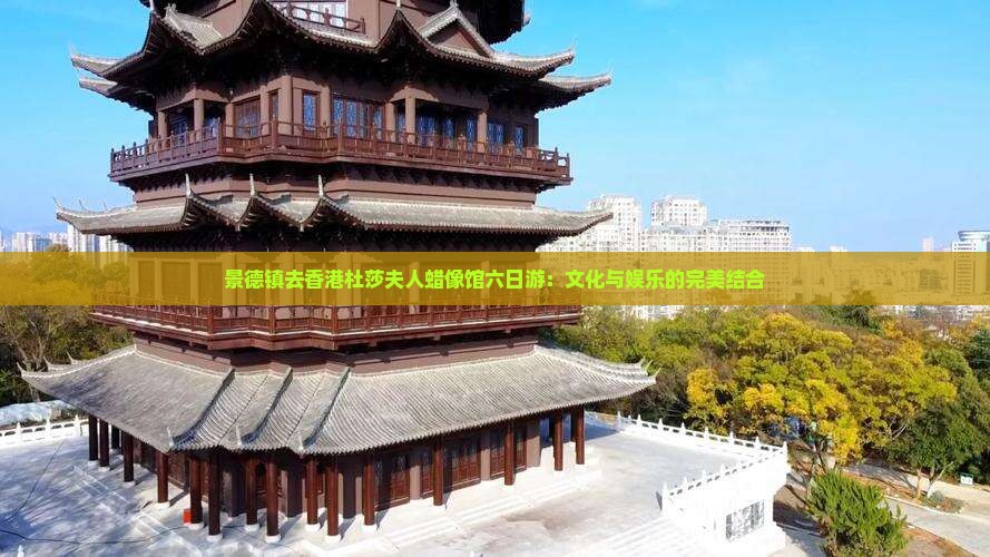 景德镇去香港杜莎夫人蜡像馆六日游：文化与娱乐的完美结合