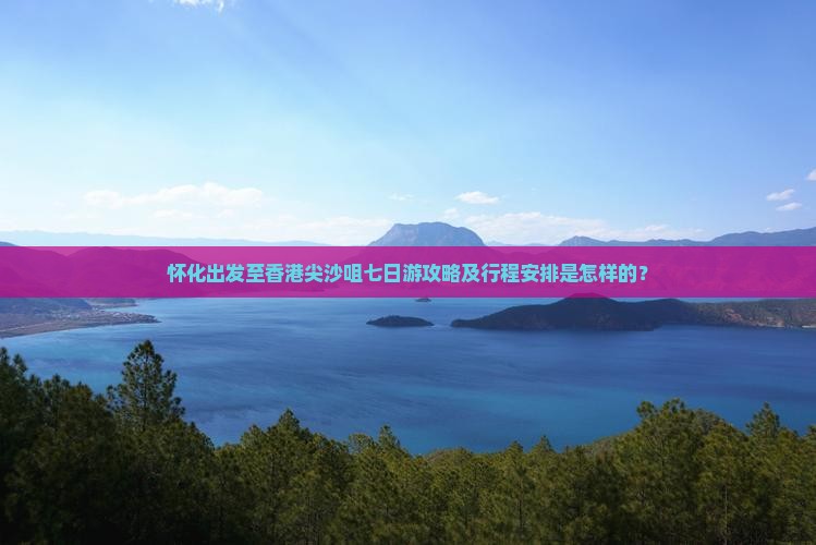 怀化出发至香港尖沙咀七日游攻略及行程安排是怎样的？