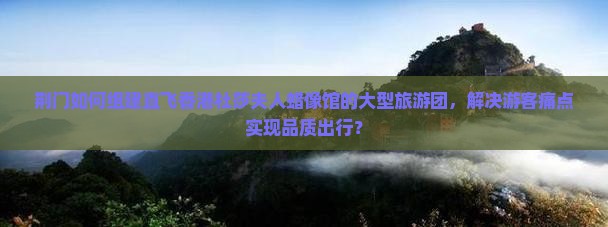 荆门如何组建直飞香港杜莎夫人蜡像馆的大型旅游团，解决游客痛点实现品质出行？