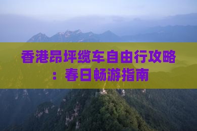 香港昂坪缆车自由行攻略：春日畅游指南