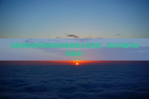 贵阳游客如何高效游玩香港迪士尼乐园，解决交通与游玩痛点？