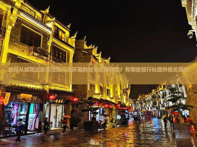 如何从咸阳出发前往澳门龙环葡韵住宅式博物馆？有哪些旅行社提供相关服务？