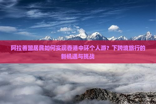 阿拉善盟居民如何实现香港中环个人游？下跨境旅行的新机遇与挑战