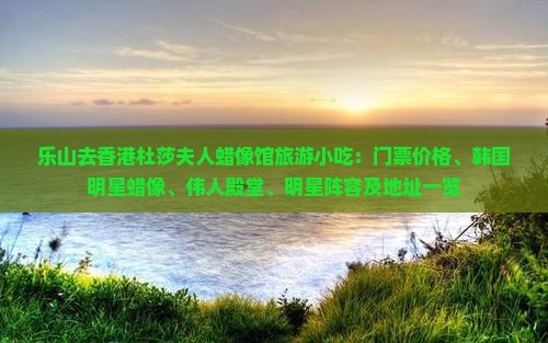 乐山去香港杜莎夫人蜡像馆旅游小吃：门票价格、韩国明星蜡像、伟人殿堂、明星阵容及地址一览
