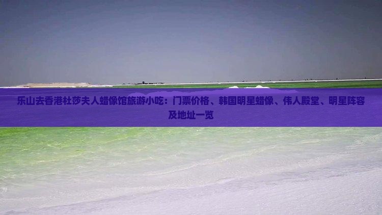 乐山去香港杜莎夫人蜡像馆旅游小吃：门票价格、韩国明星蜡像、伟人殿堂、明星阵容及地址一览