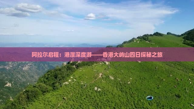 阿拉尔启程：港澳深度游——香港大屿山四日探秘之旅