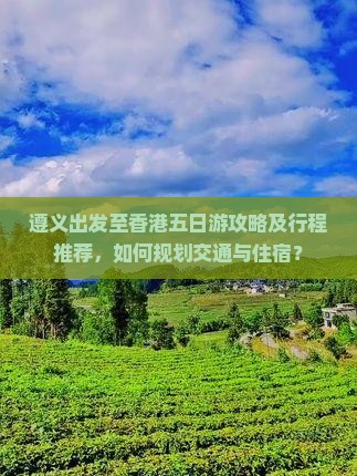 遵义出发至香港五日游攻略及行程推荐，如何规划交通与住宿？