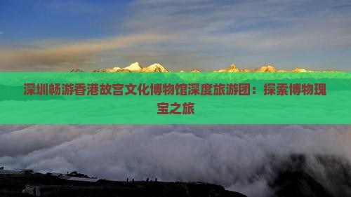 深圳畅游香港故宫文化博物馆深度旅游团：探索博物瑰宝之旅