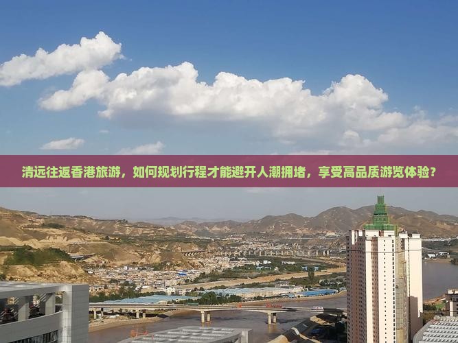 清远往返香港旅游，如何规划行程才能避开人潮拥堵，享受高品质游览体验？