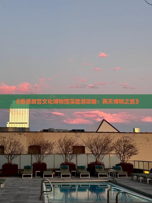 《香港故宫文化博物馆深度游攻略：两天博物之旅》