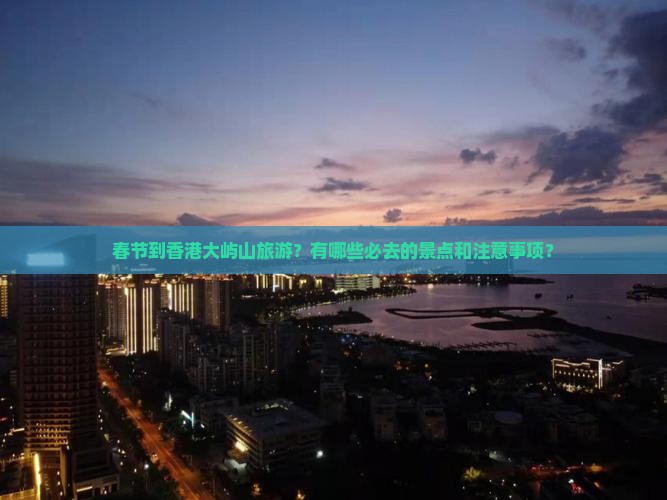 春节到香港大屿山旅游？有哪些必去的景点和注意事项？