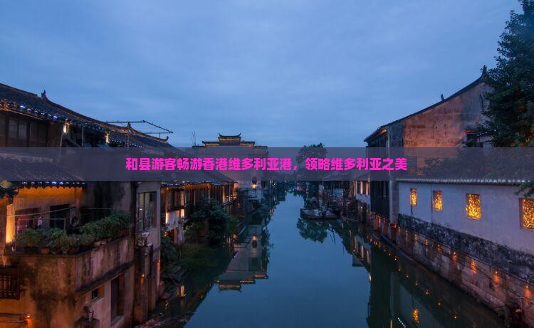 和县游客畅游香港维多利亚港，领略维多利亚之美