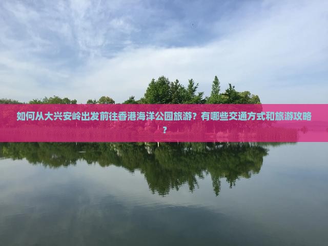 如何从大兴安岭出发前往香港海洋公园旅游？有哪些交通方式和旅游攻略？