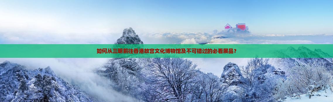 如何从三明前往香港故宫文化博物馆及不可错过的必看展品？