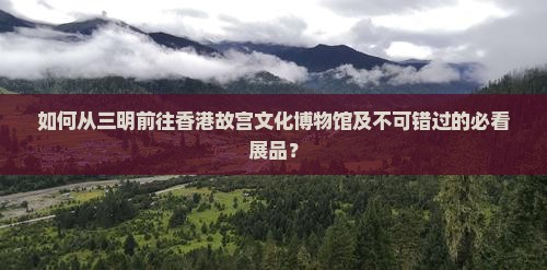 如何从三明前往香港故宫文化博物馆及不可错过的必看展品？