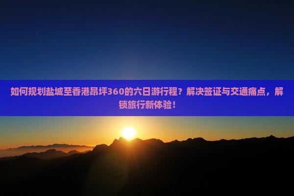 如何规划盐城至香港昂坪360的六日游行程？解决签证与交通痛点，解锁旅行新体验！
