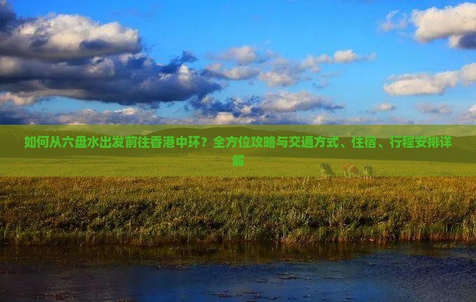 如何从六盘水出发前往香港中环？全方位攻略与交通方式、住宿、行程安排详解