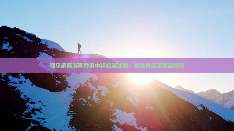 鄂尔多斯游客香港中环旅游攻略：精选景点深度游指南
