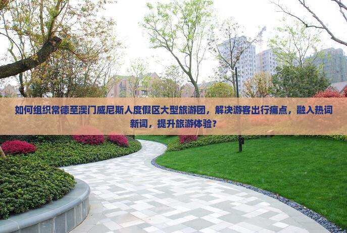 如何组织常德至澳门威尼斯人度假区大型旅游团,解决游客出行痛点,融入热词新词,提升旅游体验? 如何组织常德至澳门威尼斯人度假区大型旅游团,解决游客出行痛点,融入热词新词,提升旅游体验?