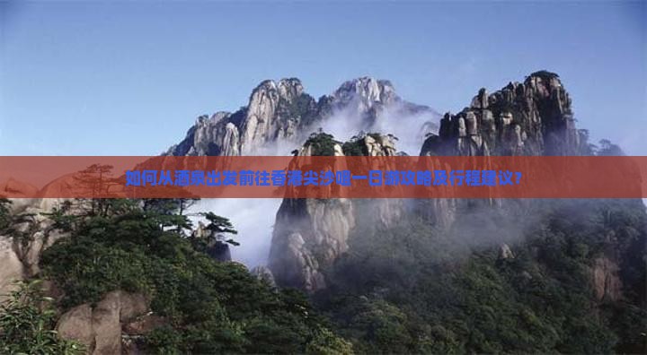 如何从酒泉出发前往香港尖沙咀一日游攻略及行程建议？