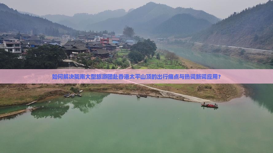 如何解决陇南大型旅游团赴香港太平山顶的出行痛点与热词新词应用？