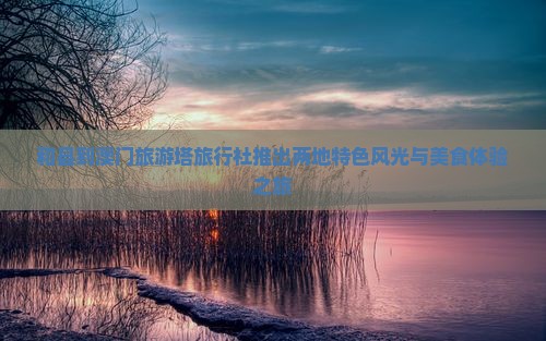和县到澳门旅游塔旅行社推出两地特色风光与美食体验之旅