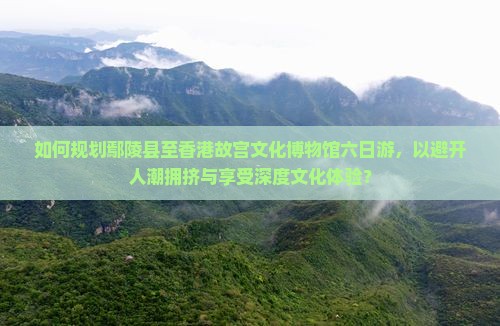 如何规划鄢陵县至香港故宫文化博物馆六日游，以避开人潮拥挤与享受深度文化体验？