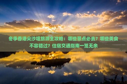 冬季香港尖沙咀旅游全攻略：哪些景点必去？哪些美食不容错过？住宿交通指南一览无余