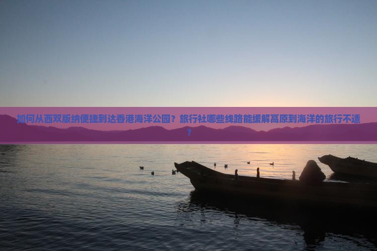 如何从西双版纳便捷到达香港海洋公园？旅行社哪些线路能缓解高原到海洋的旅行不适？