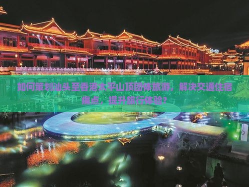 如何策划汕头至香港太平山顶团体旅游，解决交通住宿痛点，提升旅行体验？