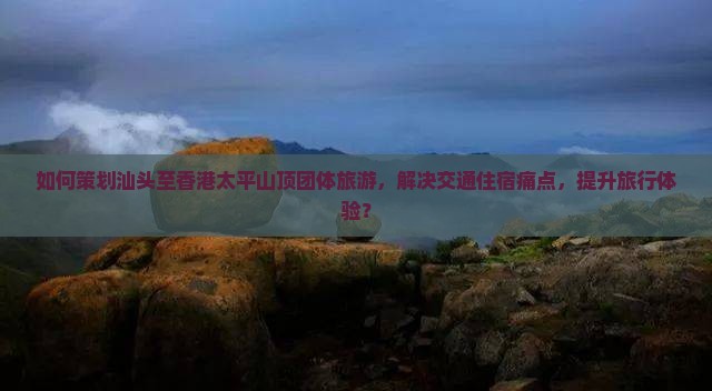 如何策划汕头至香港太平山顶团体旅游，解决交通住宿痛点，提升旅行体验？