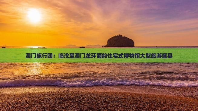 澳门旅行团：临沧至澳门龙环葡韵住宅式博物馆大型旅游盛宴