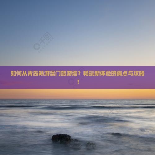 如何从青岛畅游澳门旅游塔？畅玩新体验的痛点与攻略！
