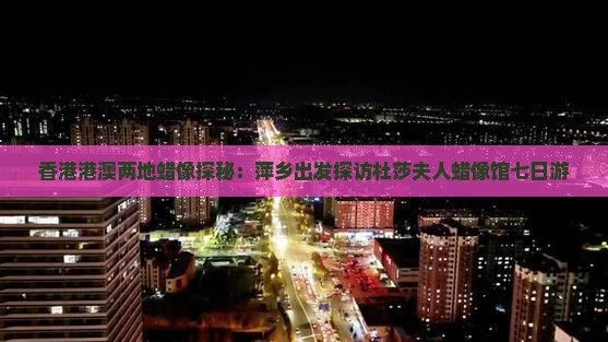 香港港澳两地蜡像探秘：萍乡出发探访杜莎夫人蜡像馆七日游