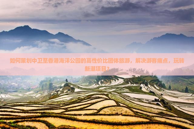 如何策划中卫至香港海洋公园的高性价比团体旅游，解决游客痛点，玩转新潮项目？