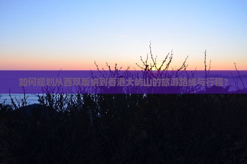 如何规划从西双版纳到香港大屿山的旅游路线与行程？