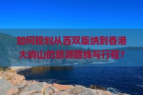 如何规划从西双版纳到香港大屿山的旅游路线与行程？