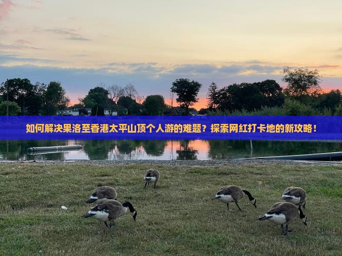如何解决果洛至香港太平山顶个人游的难题？探索网红打卡地的新攻略！