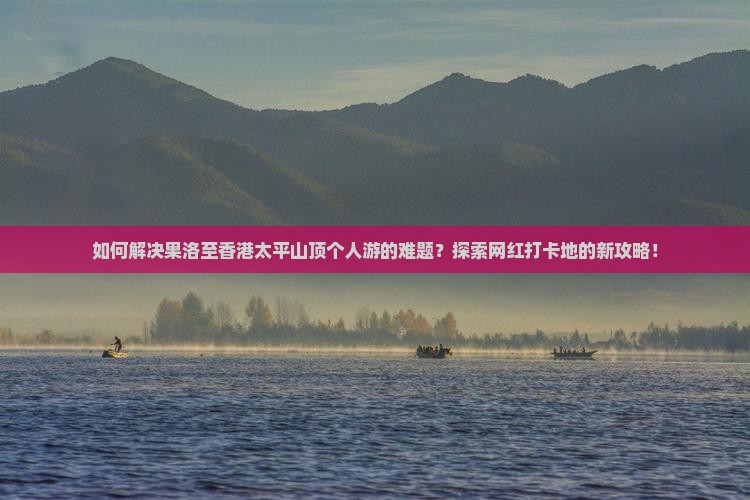 如何解决果洛至香港太平山顶个人游的难题？探索网红打卡地的新攻略！