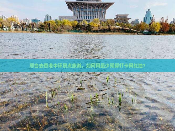 邢台去香港中环景点旅游，如何用最少预算打卡网红地？