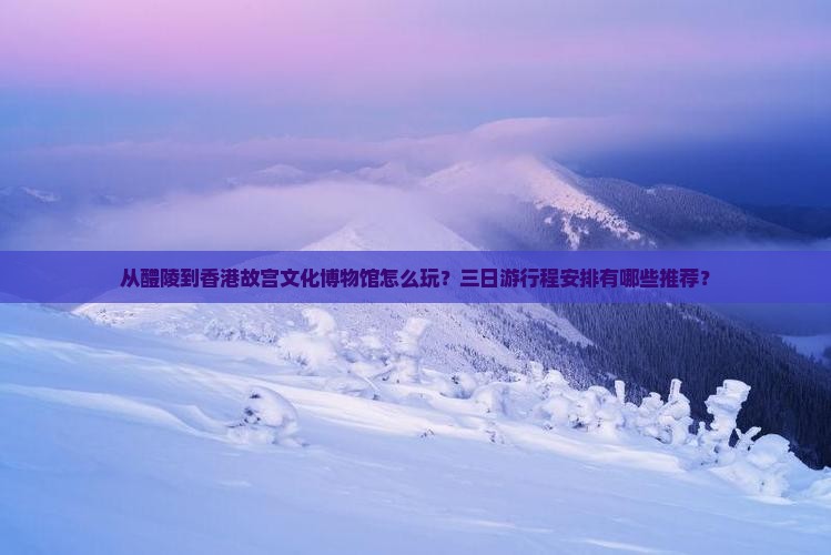 从醴陵到香港故宫文化博物馆怎么玩？三日游行程安排有哪些推荐？