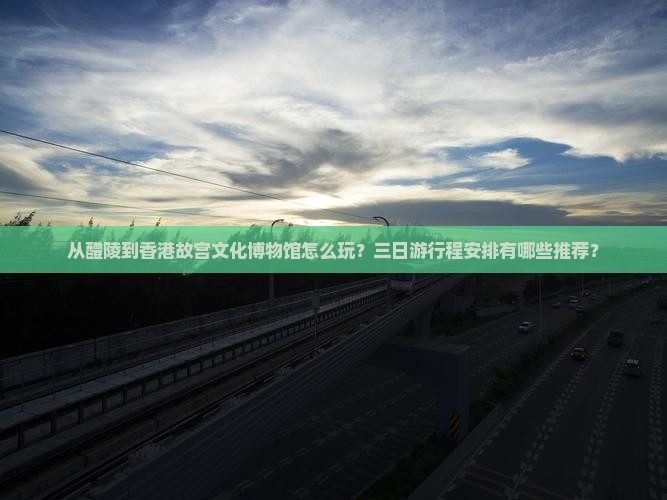 从醴陵到香港故宫文化博物馆怎么玩？三日游行程安排有哪些推荐？