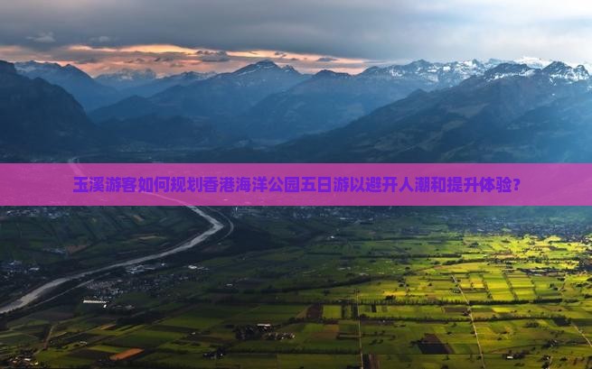 玉溪游客如何规划香港海洋公园五日游以避开人潮和提升体验？