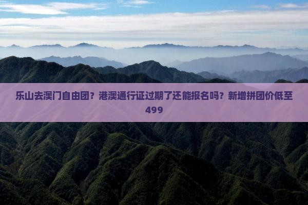 乐山去澳门自由团？港澳通行证过期了还能报名吗？新增拼团价低至499