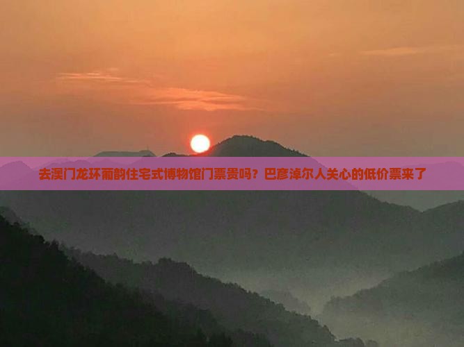 去澳门龙环葡韵住宅式博物馆门票贵吗？巴彦淖尔人关心的低价票来了