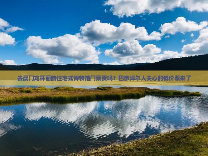 去澳门龙环葡韵住宅式博物馆门票贵吗？巴彦淖尔人关心的低价票来了