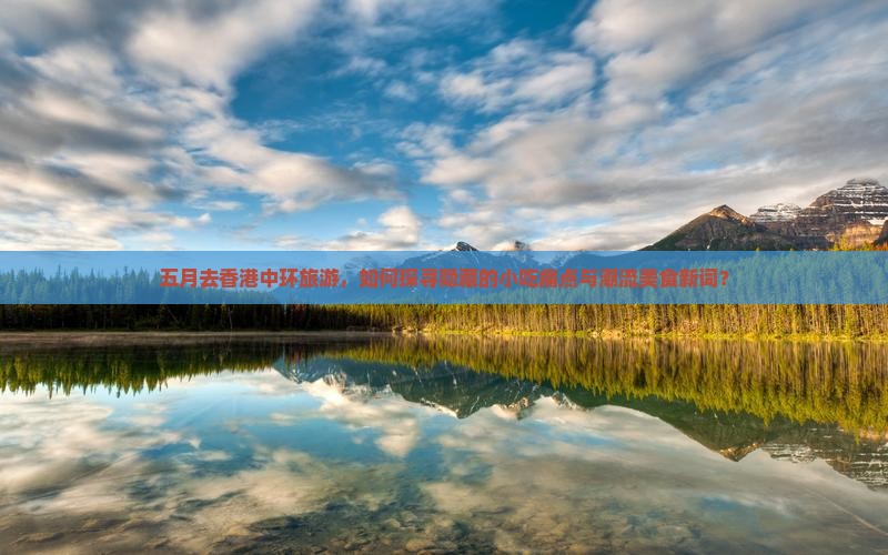五月去香港中环旅游，如何探寻隐藏的小吃痛点与潮流美食新词？
